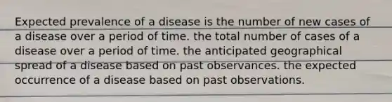 Expected prevalence of a disease is the number of new cases of a disease over a period of time. the total number of cases of a disease over a period of time. the anticipated geographical spread of a disease based on past observances. the expected occurrence of a disease based on past observations.