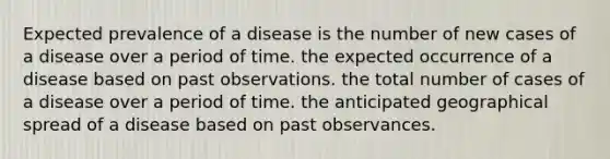 Expected prevalence of a disease is the number of new cases of a disease over a period of time. the expected occurrence of a disease based on past observations. the total number of cases of a disease over a period of time. the anticipated geographical spread of a disease based on past observances.