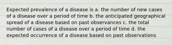 Expected prevalence of a disease is a. the number of new cases of a disease over a period of time b. the anticipated geographical spread of a disease based on past observances c. the total number of cases of a disease over a period of time d. the expected occurrence of a disease based on past observations