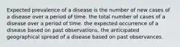 Expected prevalence of a disease is the number of new cases of a disease over a period of time. the total number of cases of a disease over a period of time. the expected occurrence of a disease based on past observations. the anticipated geographical spread of a disease based on past observances.