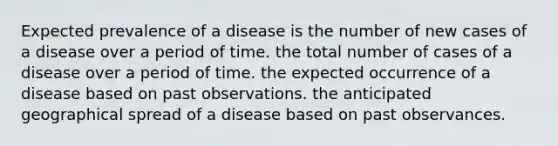 Expected prevalence of a disease is the number of new cases of a disease over a period of time. the total number of cases of a disease over a period of time. the expected occurrence of a disease based on past observations. the anticipated geographical spread of a disease based on past observances.