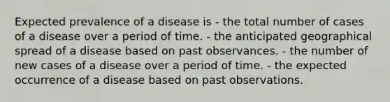 Expected prevalence of a disease is - the total number of cases of a disease over a period of time. - the anticipated geographical spread of a disease based on past observances. - the number of new cases of a disease over a period of time. - the expected occurrence of a disease based on past observations.