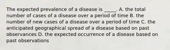 The expected prevalence of a disease is _____. A. the total number of cases of a disease over a period of time B. the number of new cases of a disease over a period of time C. the anticipated geographical spread of a disease based on past observances D. the expected occurrence of a disease based on past observations