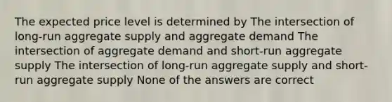 The expected price level is determined by The intersection of long-run aggregate supply and aggregate demand The intersection of aggregate demand and short-run aggregate supply The intersection of long-run aggregate supply and short-run aggregate supply None of the answers are correct