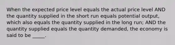 When the expected price level equals the actual price level AND the quantity supplied in the short run equals potential output, which also equals the quantity supplied in the long run; AND the quantity supplied equals the quantity demanded, the economy is said to be _____.