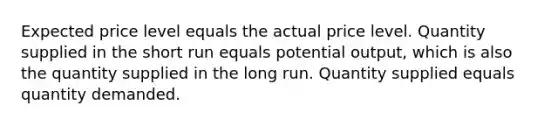 Expected price level equals the actual price level. Quantity supplied in the short run equals potential output, which is also the quantity supplied in the long run. Quantity supplied equals quantity demanded.