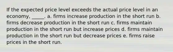 ​If the expected price level exceeds the actual price level in an economy, _____. a. ​firms increase production in the short run b. ​firms decrease production in the short run c. ​firms maintain production in the short run but increase prices d. ​firms maintain production in the short run but decrease prices e. ​firms raise prices in the short run.