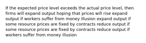 If the expected price level exceeds the actual price level, then firms will expand output hoping that prices will rise expand output if workers suffer from money illusion expand output if some resource prices are fixed by contracts reduce output if some resource prices are fixed by contracts reduce output if workers suffer from money illusion