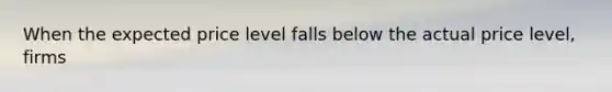 When the expected price level falls below the actual price level, firms