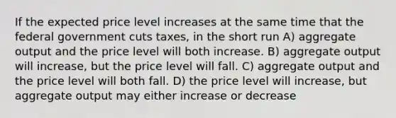 If the expected price level increases at the same time that the federal government cuts taxes, in the short run A) aggregate output and the price level will both increase. B) aggregate output will increase, but the price level will fall. C) aggregate output and the price level will both fall. D) the price level will increase, but aggregate output may either increase or decrease