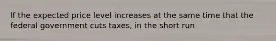 If the expected price level increases at the same time that the federal government cuts taxes, in the short run