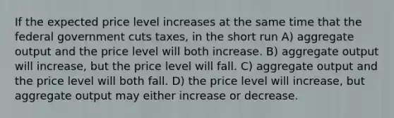 If the expected price level increases at the same time that the federal government cuts taxes, in the short run A) aggregate output and the price level will both increase. B) aggregate output will increase, but the price level will fall. C) aggregate output and the price level will both fall. D) the price level will increase, but aggregate output may either increase or decrease.