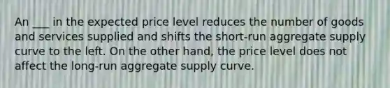 An ___ in the expected price level reduces the number of goods and services supplied and shifts the short-run aggregate supply curve to the left. On the other hand, the price level does not affect the long-run aggregate supply curve.