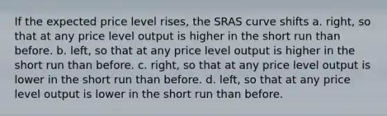 If the expected price level rises, the SRAS curve shifts a. right, so that at any price level output is higher in the short run than before. b. left, so that at any price level output is higher in the short run than before. c. right, so that at any price level output is lower in the short run than before. d. left, so that at any price level output is lower in the short run than before.