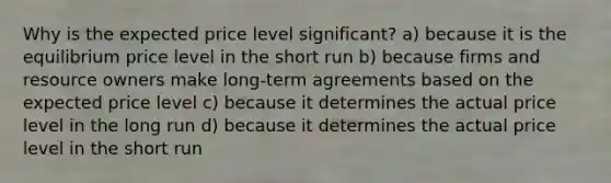 Why is the expected price level significant? a) because it is the equilibrium price level in the short run b) because firms and resource owners make long-term agreements based on the expected price level c) because it determines the actual price level in the long run d) because it determines the actual price level in the short run