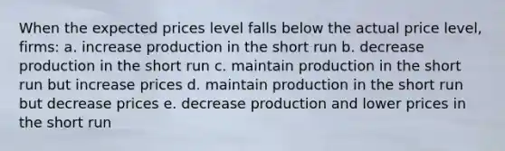 When the expected prices level falls below the actual price level, firms: a. increase production in the short run b. decrease production in the short run c. maintain production in the short run but increase prices d. maintain production in the short run but decrease prices e. decrease production and lower prices in the short run