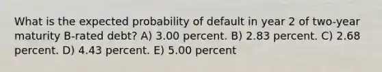 What is the expected probability of default in year 2 of two-year maturity B-rated debt? A) 3.00 percent. B) 2.83 percent. C) 2.68 percent. D) 4.43 percent. E) 5.00 percent