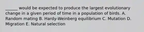 ______ would be expected to produce the largest evolutionary change in a given period of time in a population of birds. A. Random mating B. Hardy-Weinberg equilibrium C. Mutation D. Migration E. Natural selection