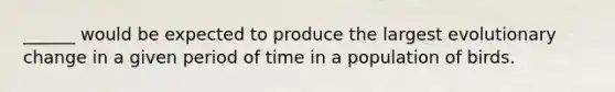______ would be expected to produce the largest evolutionary change in a given period of time in a population of birds.