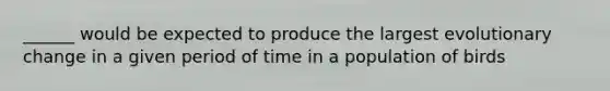 ______ would be expected to produce the largest evolutionary change in a given period of time in a population of birds
