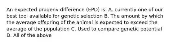 An expected progeny difference (EPD) is: A. currently one of our best tool available for genetic selection B. The amount by which the average offspring of the animal is expected to exceed the average of the population C. Used to compare genetic potential D. All of the above