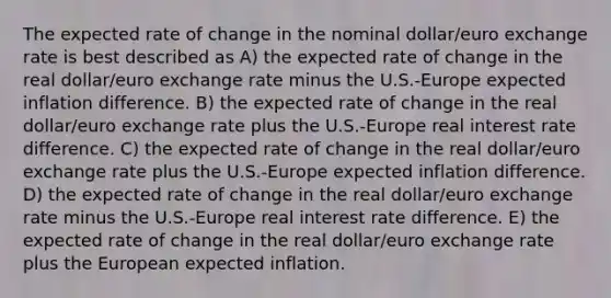 The expected rate of change in the nominal dollar/euro exchange rate is best described as A) the expected rate of change in the real dollar/euro exchange rate minus the U.S.-Europe expected inflation difference. B) the expected rate of change in the real dollar/euro exchange rate plus the U.S.-Europe real interest rate difference. C) the expected rate of change in the real dollar/euro exchange rate plus the U.S.-Europe expected inflation difference. D) the expected rate of change in the real dollar/euro exchange rate minus the U.S.-Europe real interest rate difference. E) the expected rate of change in the real dollar/euro exchange rate plus the European expected inflation.