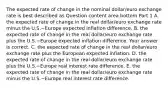 The expected rate of change in the nominal​ dollar/euro exchange rate is best described as Question content area bottom Part 1 A. the expected rate of change in the real​ dollar/euro exchange rate minus the U.S.−Europe expected inflation difference. B. the expected rate of change in the real​ dollar/euro exchange rate plus the U.S.−Europe expected inflation difference. Your answer is correct. C. the expected rate of change in the real​ dollar/euro exchange rate plus the European expected inflation. D. the expected rate of change in the real​ dollar/euro exchange rate plus the U.S.−Europe real interest rate difference. E. the expected rate of change in the real​ dollar/euro exchange rate minus the U.S.−Europe real interest rate difference.