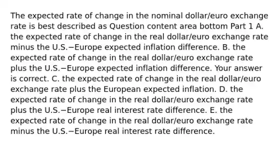 The expected rate of change in the nominal​ dollar/euro exchange rate is best described as Question content area bottom Part 1 A. the expected rate of change in the real​ dollar/euro exchange rate minus the U.S.−Europe expected inflation difference. B. the expected rate of change in the real​ dollar/euro exchange rate plus the U.S.−Europe expected inflation difference. Your answer is correct. C. the expected rate of change in the real​ dollar/euro exchange rate plus the European expected inflation. D. the expected rate of change in the real​ dollar/euro exchange rate plus the U.S.−Europe real interest rate difference. E. the expected rate of change in the real​ dollar/euro exchange rate minus the U.S.−Europe real interest rate difference.