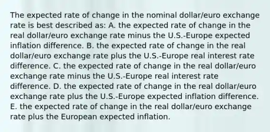 The expected rate of change in the nominal dollar/euro exchange rate is best described as: A. the expected rate of change in the real dollar/euro exchange rate minus the U.S.-Europe expected inflation difference. B. the expected rate of change in the real dollar/euro exchange rate plus the U.S.-Europe real interest rate difference. C. the expected rate of change in the real dollar/euro exchange rate minus the U.S.-Europe real interest rate difference. D. the expected rate of change in the real dollar/euro exchange rate plus the U.S.-Europe expected inflation difference. E. the expected rate of change in the real dollar/euro exchange rate plus the European expected inflation.