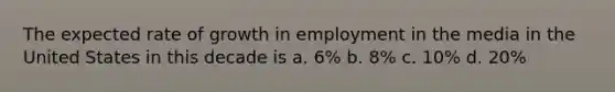 The expected rate of growth in employment in the media in the United States in this decade is a. 6% b. 8% c. 10% d. 20%