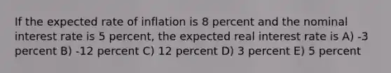 If the expected rate of inflation is 8 percent and the nominal interest rate is 5 percent, the expected real interest rate is A) -3 percent B) -12 percent C) 12 percent D) 3 percent E) 5 percent