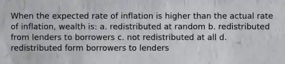 When the expected rate of inflation is higher than the actual rate of inflation, wealth is: a. redistributed at random b. redistributed from lenders to borrowers c. not redistributed at all d. redistributed form borrowers to lenders