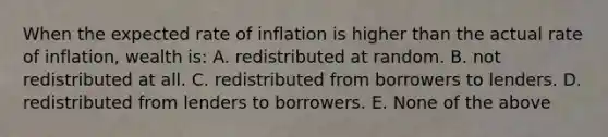 When the expected rate of inflation is higher than the actual rate of inflation, wealth is: A. redistributed at random. B. not redistributed at all. C. redistributed from borrowers to lenders. D. redistributed from lenders to borrowers. E. None of the above