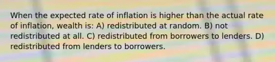 When the expected rate of inflation is higher than the actual rate of inflation, wealth is: A) redistributed at random. B) not redistributed at all. C) redistributed from borrowers to lenders. D) redistributed from lenders to borrowers.