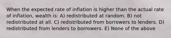 When the expected rate of inflation is higher than the actual rate of inflation, wealth is: A) redistributed at random. B) not redistributed at all. C) redistributed from borrowers to lenders. D) redistributed from lenders to borrowers. E) None of the above