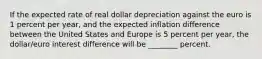 If the expected rate of real dollar depreciation against the euro is 1 percent per year, and the expected inflation difference between the United States and Europe is 5 percent per year, the dollar/euro interest difference will be ________ percent.