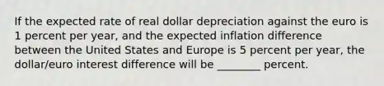 If the expected rate of real dollar depreciation against the euro is 1 percent per year, and the expected inflation difference between the United States and Europe is 5 percent per year, the dollar/euro interest difference will be ________ percent.