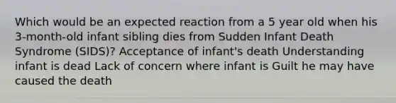 Which would be an expected reaction from a 5 year old when his 3-month-old infant sibling dies from Sudden Infant Death Syndrome (SIDS)? Acceptance of infant's death Understanding infant is dead Lack of concern where infant is Guilt he may have caused the death