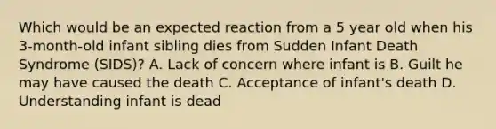 Which would be an expected reaction from a 5 year old when his 3-month-old infant sibling dies from Sudden Infant Death Syndrome (SIDS)? A. Lack of concern where infant is B. Guilt he may have caused the death C. Acceptance of infant's death D. Understanding infant is dead