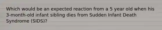 Which would be an expected reaction from a 5 year old when his 3-month-old infant sibling dies from Sudden Infant Death Syndrome (SIDS)?