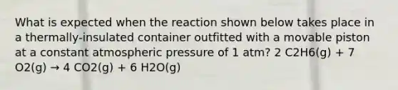 What is expected when the reaction shown below takes place in a thermally-insulated container outfitted with a movable piston at a constant atmospheric pressure of 1 atm? 2 C2H6(g) + 7 O2(g) → 4 CO2(g) + 6 H2O(g)