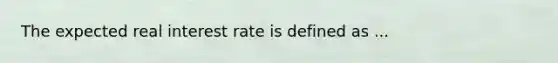 The expected real interest rate is defined as ...