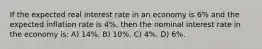 If the expected real interest rate in an economy is 6% and the expected inflation rate is 4%, then the nominal interest rate in the economy is: A) 14%. B) 10%. C) 4%. D) 6%.