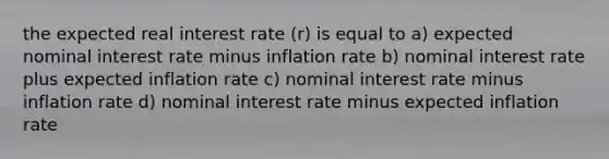 the expected real interest rate (r) is equal to a) expected nominal interest rate minus inflation rate b) nominal interest rate plus expected inflation rate c) nominal interest rate minus inflation rate d) nominal interest rate minus expected inflation rate