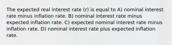 The expected real interest rate (r) is equal to A) nominal interest rate minus inflation rate. B) nominal interest rate minus expected inflation rate. C) expected nominal interest rate minus inflation rate. D) nominal interest rate plus expected inflation rate.