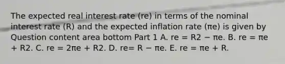 The expected real interest rate ​(re​) in terms of the nominal interest rate​ (R) and the expected inflation rate ​(πe​) is given by Question content area bottom Part 1 A. re = R2 − πe. B. re = πe​ + R2. C. re = 2πe​ + R2. D. re= R − πe. E. re = πe​ + R.