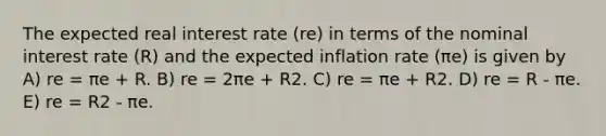 The expected real interest rate (re) in terms of the nominal interest rate (R) and the expected inflation rate (πe) is given by A) re = πe + R. B) re = 2πe + R2. C) re = πe + R2. D) re = R - πe. E) re = R2 - πe.