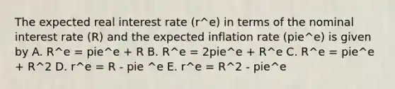 The expected real interest rate (r^e) in terms of the nominal interest rate (R) and the expected inflation rate (pie^e) is given by A. R^e = pie^e + R B. R^e = 2pie^e + R^e C. R^e = pie^e + R^2 D. r^e = R - pie ^e E. r^e = R^2 - pie^e