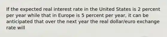 If the expected real interest rate in the United States is 2 percent per year while that in Europe is 5 percent per​ year, it can be anticipated that over the next year the real​ dollar/euro exchange rate will