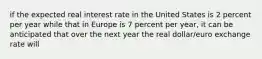 if the expected real interest rate in the United States is 2 percent per year while that in Europe is 7 percent per​ year, it can be anticipated that over the next year the real​ dollar/euro exchange rate will